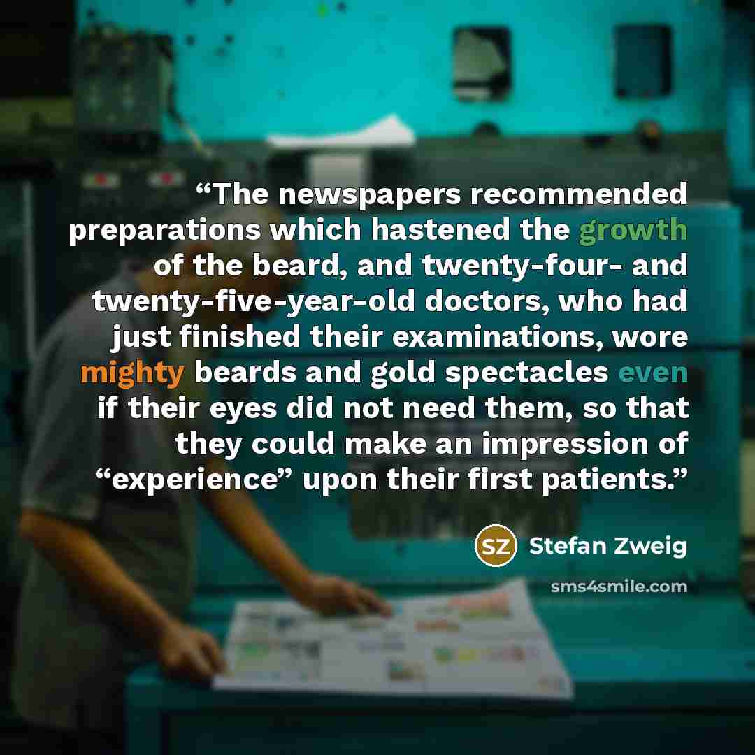 “The newspapers recommended preparations which hastened the growth of the beard, and twenty-four- and twenty-five-year-old doctors, who had just finished their examinations, wore mighty beards and gold spectacles even if their eyes did not need them, so that they could make an impression of…” quote by Stefan Zweig