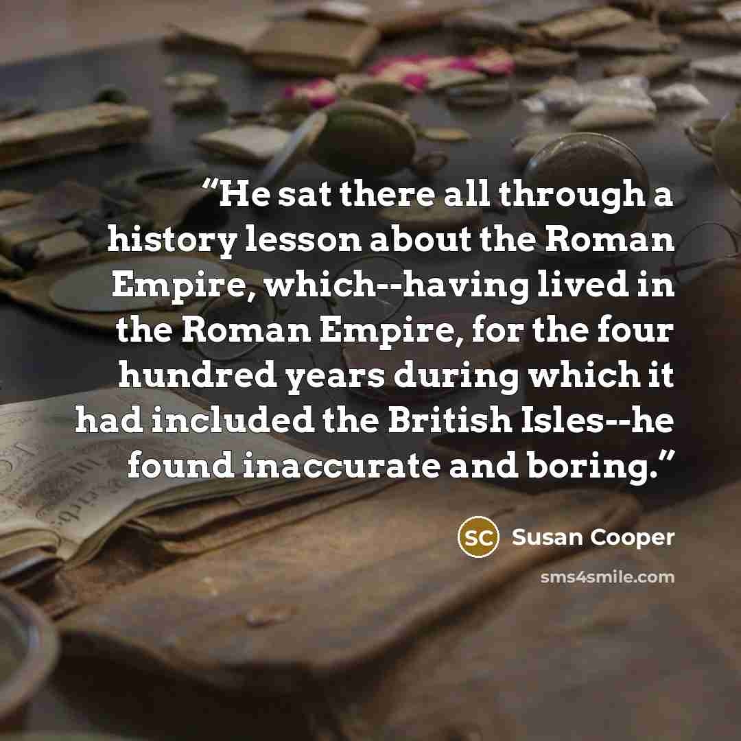 “He sat there all through a history lesson about the Roman Empire, which--having lived in the Roman Empire, for the four hundred years during which it had included the British Isles--he found inaccurate and boring.” quote by Susan Cooper