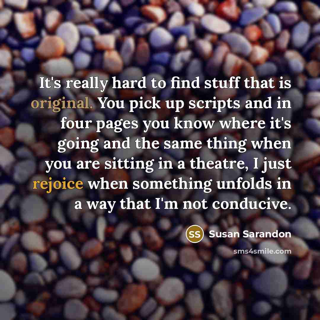 “It's really hard to find stuff that is original. You pick up scripts and in four pages you know where it's going and the same thing when you are sitting in a theatre, I just rejoice when something unfolds in a way that I'm not conducive.” quote by Susan Sarandon