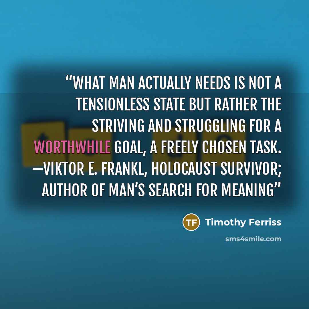 “What man actually needs is not a tensionless state but rather the striving and struggling for a worthwhile goal, a freely chosen task. —VIKTOR E. FRANKL, Holocaust survivor; author of Man’s Search for Meaning” quote by Timothy Ferriss