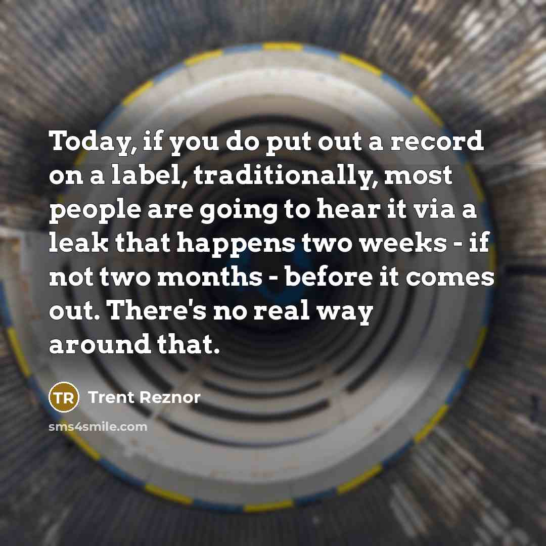 “Today, if you do put out a record on a label, traditionally, most people are going to hear it via a leak that happens two weeks - if not two months - before it comes out. There's no real way around that.” quote by Trent Reznor