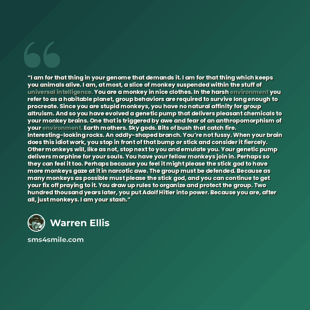 “I am for that thing in your genome that demands it. I am for that thing which keeps you animals alive. I am, at most, a slice of monkey suspended within the stuff of universal intelligence. You are a monkey in nice clothes. In the harsh environment you refer to as a habitable planet, group…” quote by Warren Ellis