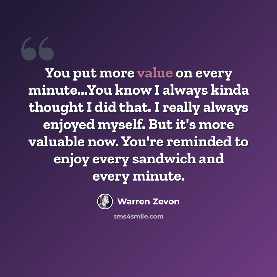 “You put more value on every minute...You know I always kinda thought I did that. I really always enjoyed myself. But it's more valuable now. You're reminded to enjoy every sandwich and every minute.” quote by Warren Zevon