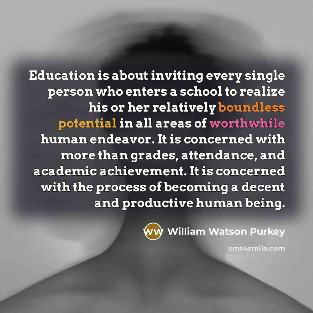 “Education is about inviting every single person who enters a school to realize his or her relatively boundless potential in all areas of worthwhile human endeavor. It is concerned with more than grades, attendance, and academic achievement. It is concerned with the process of becoming a decent and…” quote by William Watson Purkey