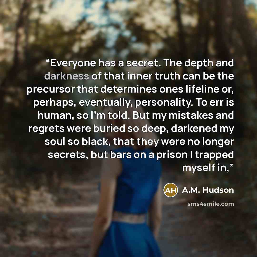 “Everyone has a secret. The depth and darkness of that inner truth can be the precursor that determines ones lifeline or, perhaps, eventually, personality. To err is human, so I'm told. But my mistakes and regrets were buried so deep, darkened my soul so black, that they were no longer secrets, but…” quote by A.M. Hudson