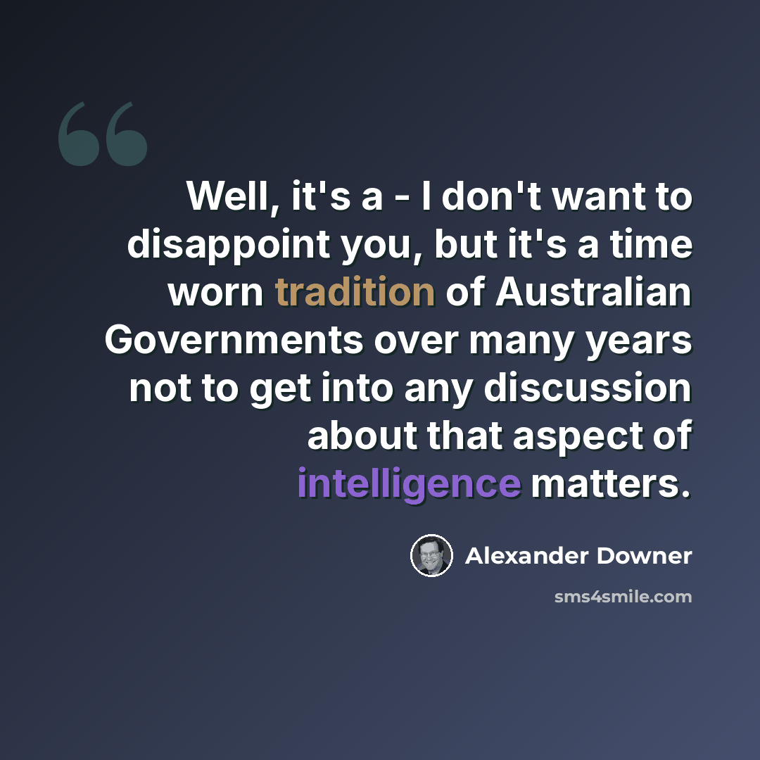 “Well, it's a - I don't want to disappoint you, but it's a time worn tradition of Australian Governments over many years not to get into any discussion about that aspect of intelligence matters.” quote by Alexander Downer
