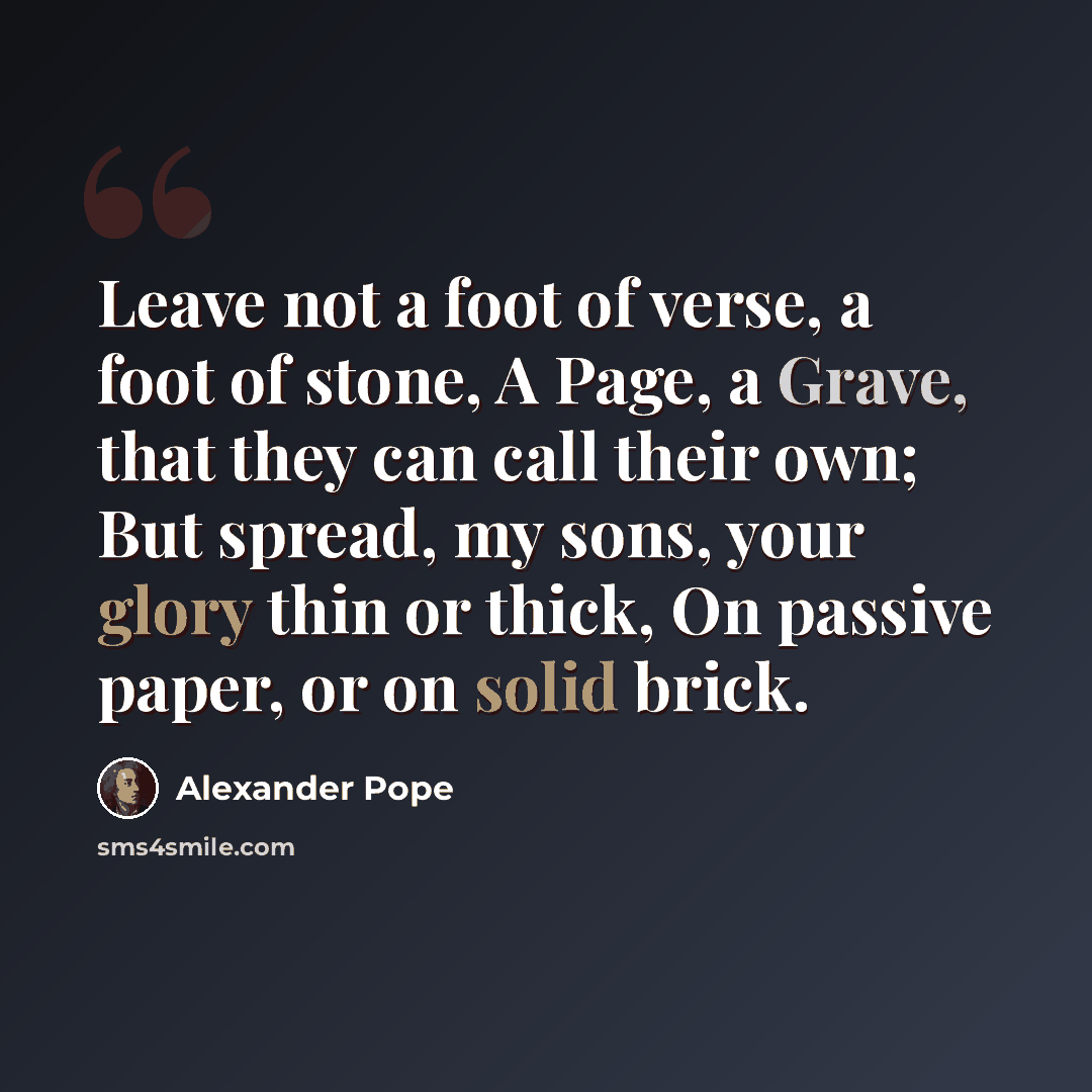“Leave not a foot of verse, a foot of stone, A Page, a Grave, that they can call their own; But spread, my sons, your glory thin or thick, On passive paper, or on solid brick.” quote by Alexander Pope