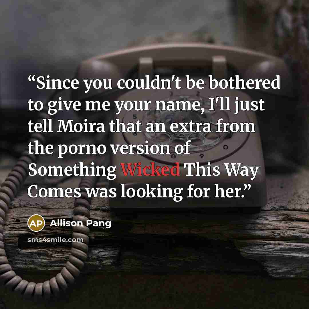 “Since you couldn't be bothered to give me your name, I'll just tell Moira that an extra from the porno version of Something Wicked This Way Comes was looking for her.” quote by Allison Pang