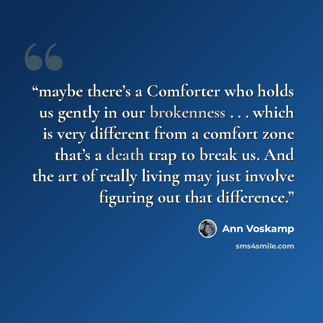 “maybe there’s a Comforter who holds us gently in our brokenness . . . which is very different from a comfort zone that’s a death trap to break us. And the art of really living may just involve figuring out that difference.” quote by Ann Voskamp