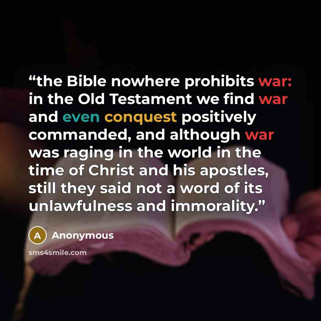 “the Bible nowhere prohibits war: in the Old Testament we find war and even conquest positively commanded, and although war was raging in the world in the time of Christ and his apostles, still they said not a word of its unlawfulness and immorality.” quote by Anonymous