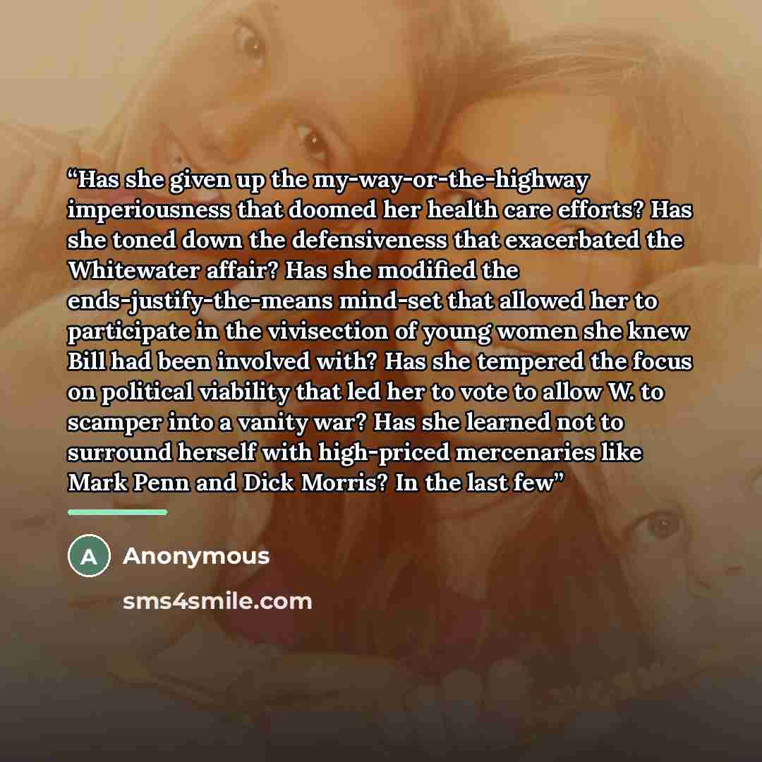 “Has she given up the my-way-or-the-highway imperiousness that doomed her health care efforts? Has she toned down the defensiveness that exacerbated the Whitewater affair? Has she modified the ends-justify-the-means mind-set that allowed her to participate in the vivisection of young women she knew…” quote by Anonymous