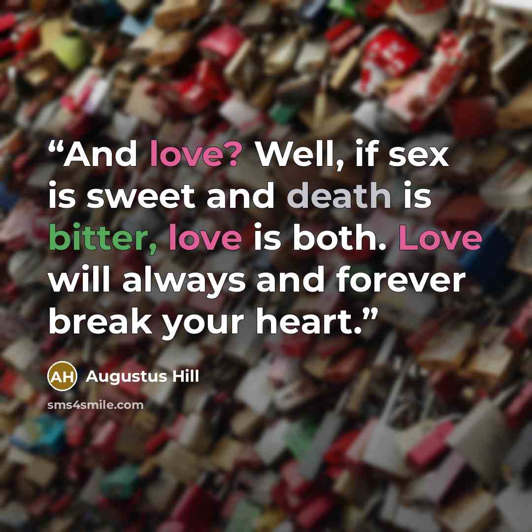 “And love? Well, if sex is sweet and death is bitter, love is both. Love will always and forever break your heart.” quote by Augustus Hill
