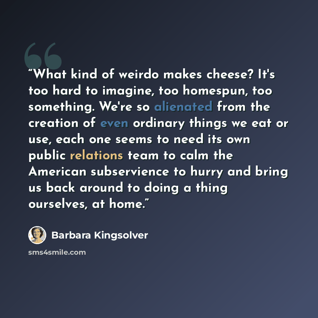 “What kind of weirdo makes cheese? It's too hard to imagine, too homespun, too something. We're so alienated from the creation of even ordinary things we eat or use, each one seems to need its own public relations team to calm the American subservience to hurry and bring us back around to doing a…” quote by Barbara Kingsolver