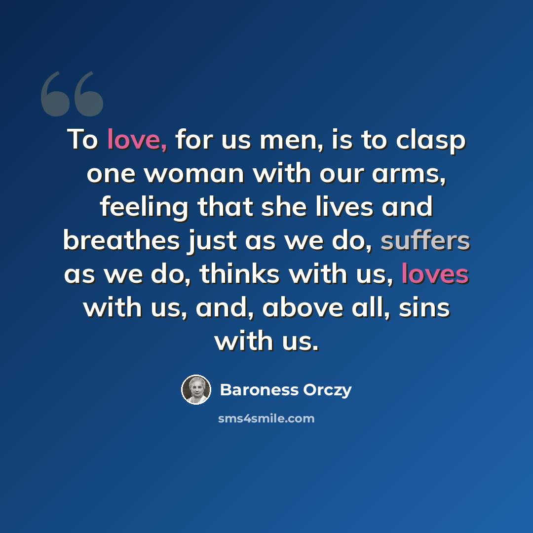 “To love, for us men, is to clasp one woman with our arms, feeling that she lives and breathes just as we do, suffers as we do, thinks with us, loves with us, and, above all, sins with us.” quote by Baroness Orczy
