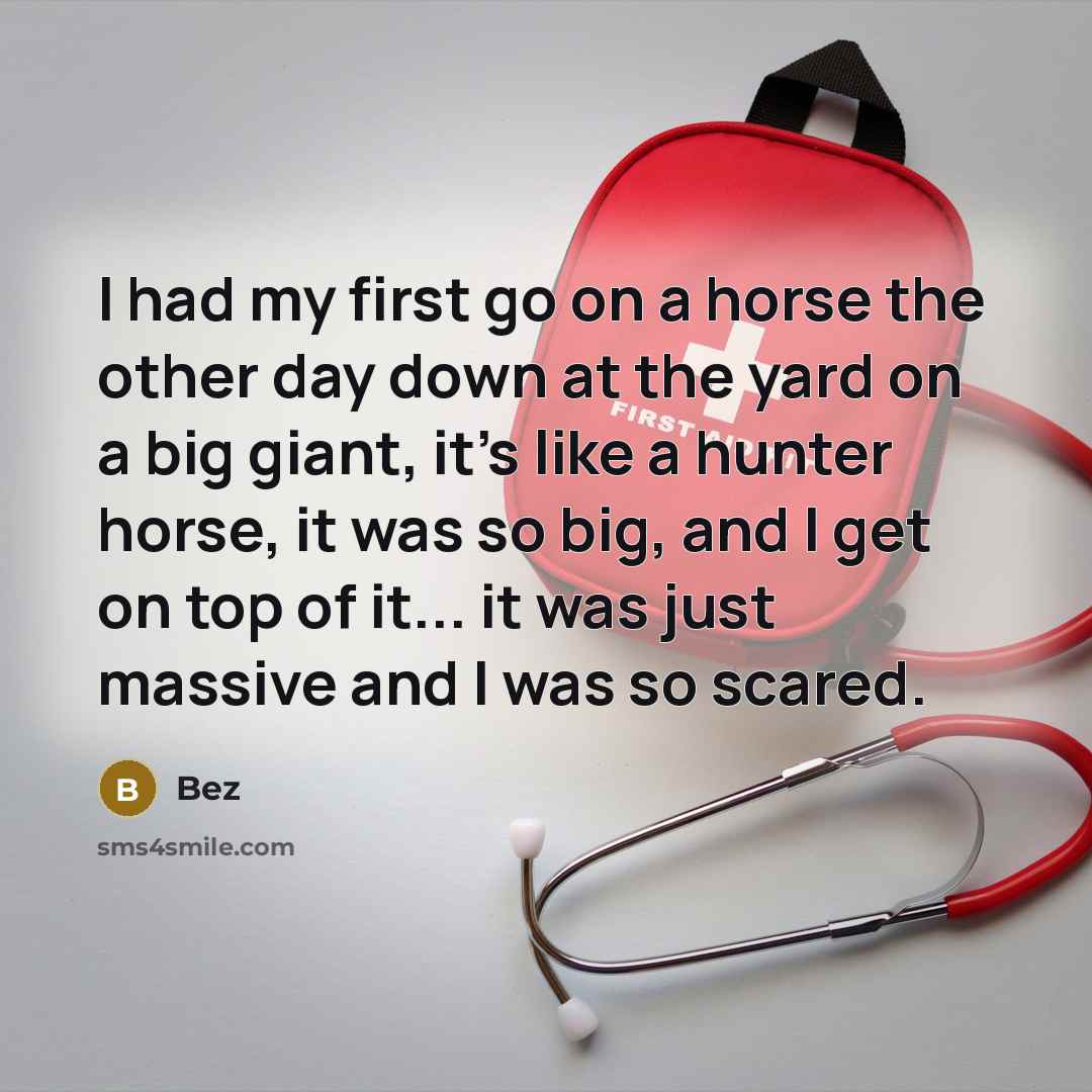 “I had my first go on a horse the other day down at the yard on a big giant, it's like a hunter horse, it was so big, and I get on top of it... it was just massive and I was so scared.” quote by Bez