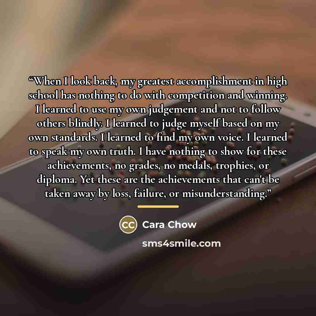 “When I look back, my greatest accomplishment in high school has nothing to do with competition and winning. I learned to use my own judgement and not to follow others blindly. I learned to judge myself based on my own standards. I learned to find my own voice. I learned to speak my own truth. I…” quote by Cara Chow