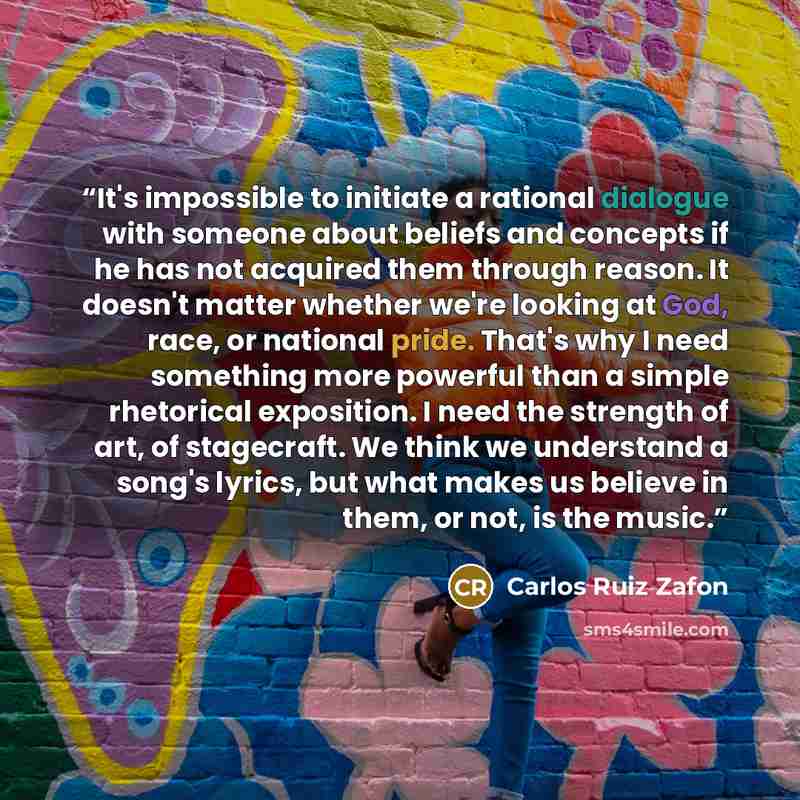 “It's impossible to initiate a rational dialogue with someone about beliefs and concepts if he has not acquired them through reason. It doesn't matter whether we're looking at God, race, or national pride. That's why I need something more powerful than a simple rhetorical exposition. I need the…” quote by Carlos Ruiz Zafón