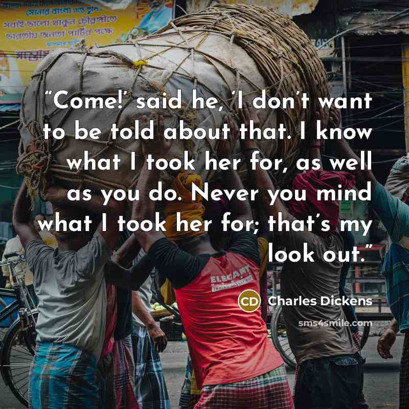 “Come!’ said he, ‘I don’t want to be told about that. I know what I took her for, as well as you do. Never you mind what I took her for; that’s my look out.” quote by Charles Dickens