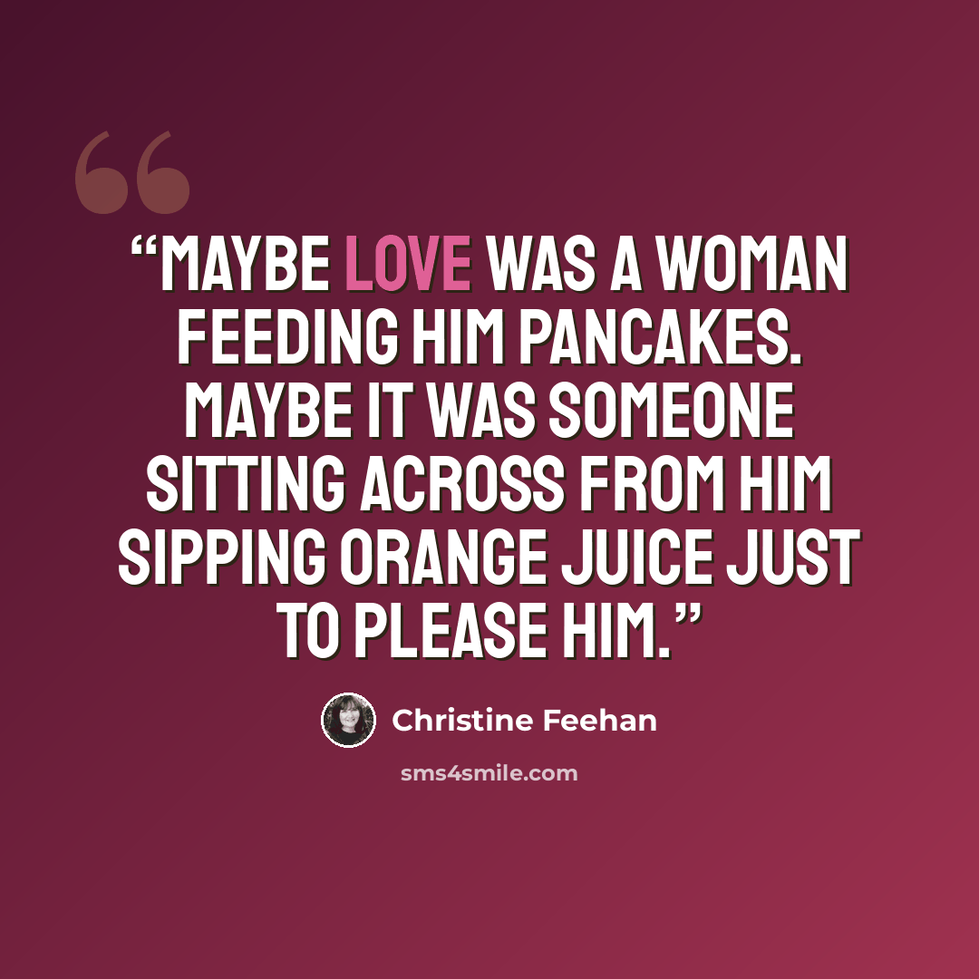 “Maybe love was a woman feeding him pancakes. Maybe it was someone sitting across from him sipping orange juice just to please him.” quote by Christine Feehan