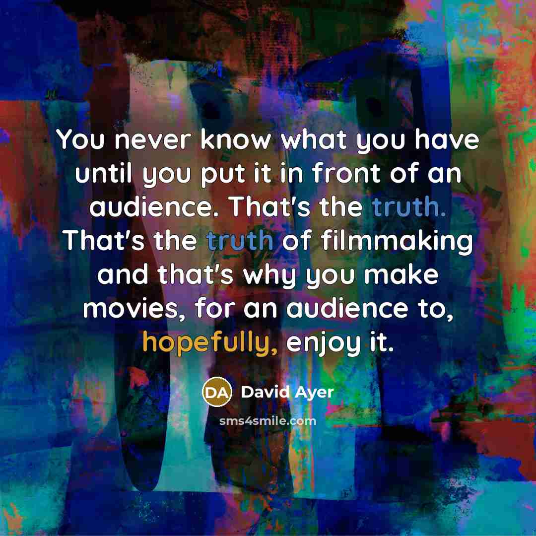 “You never know what you have until you put it in front of an audience. That's the truth. That's the truth of filmmaking and that's why you make movies, for an audience to, hopefully, enjoy it.” quote by David Ayer