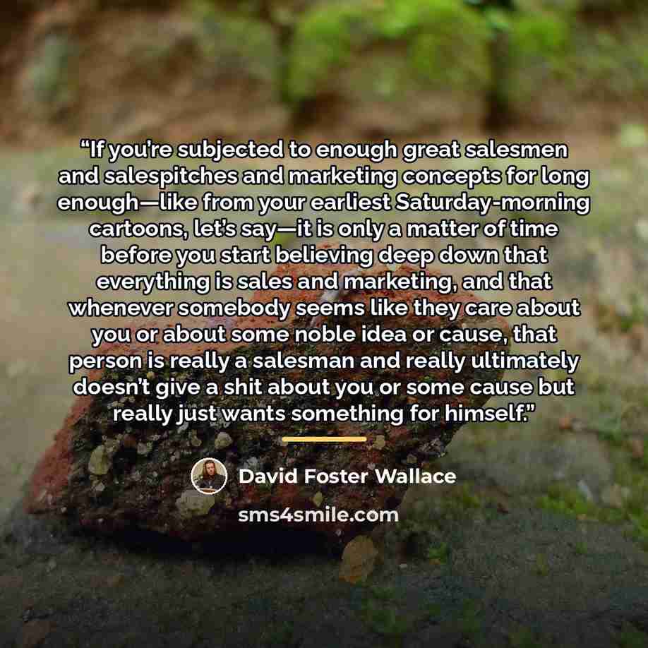 “If you’re subjected to enough great salesmen and salespitches and marketing concepts for long enough—like from your earliest Saturday-morning cartoons, let’s say—it is only a matter of time before you start believing deep down that everything is sales and marketing, and that whenever somebody…” quote by David Foster Wallace