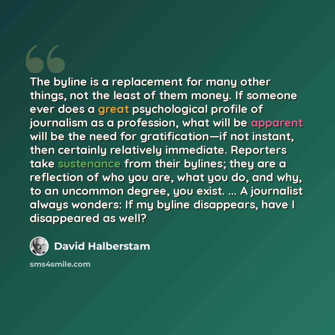 “The byline is a replacement for many other things, not the least of them money. If someone ever does a great psychological profile of journalism as a profession, what will be apparent will be the need for gratification—if not instant, then certainly relatively immediate. Reporters take sustenance…” quote by David Halberstam