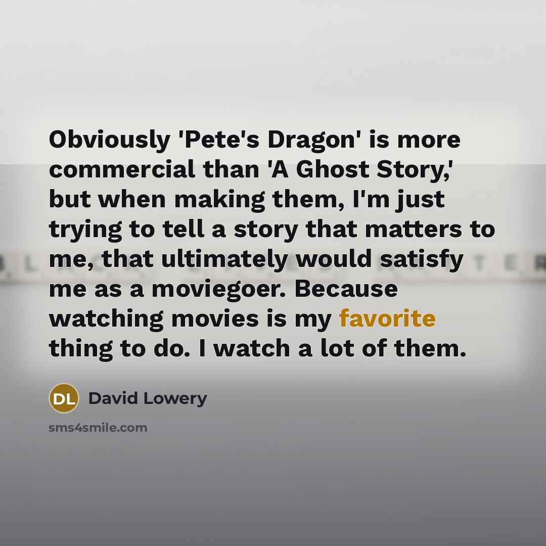 “Obviously 'Pete's Dragon' is more commercial than 'A Ghost Story,' but when making them, I'm just trying to tell a story that matters to me, that ultimately would satisfy me as a moviegoer. Because watching movies is my favorite thing to do. I watch a lot of them.” quote by David Lowery