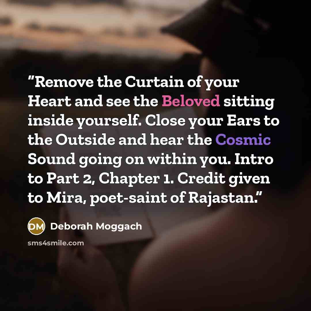 “Remove the Curtain of your Heart and see the Beloved sitting inside yourself. Close your Ears to the Outside and hear the Cosmic Sound going on within you. Intro to Part 2, Chapter 1. Credit given to Mira, poet-saint of Rajastan.” quote by Deborah Moggach