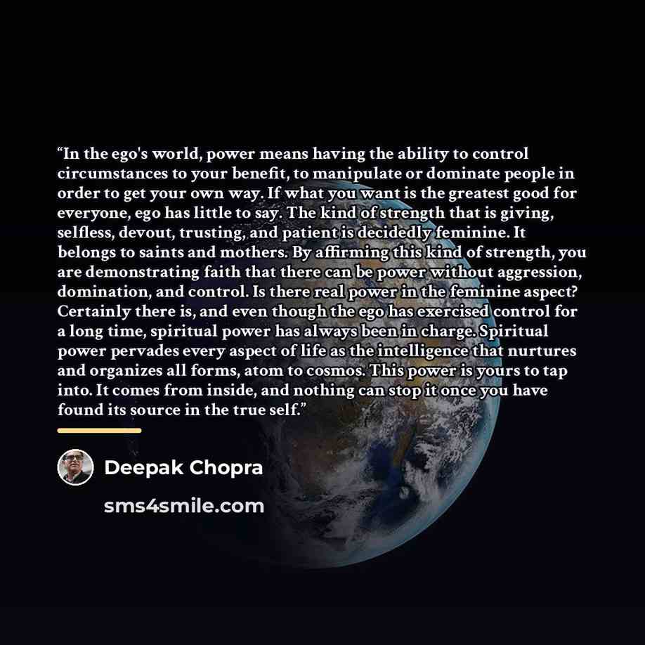 “In the ego's world, power means having the ability to control circumstances to your benefit, to manipulate or dominate people in order to get your own way. If what you want is the greatest good for everyone, ego has little to say. The kind of strength that is giving, selfless, devout, trusting…” quote by Deepak Chopra
