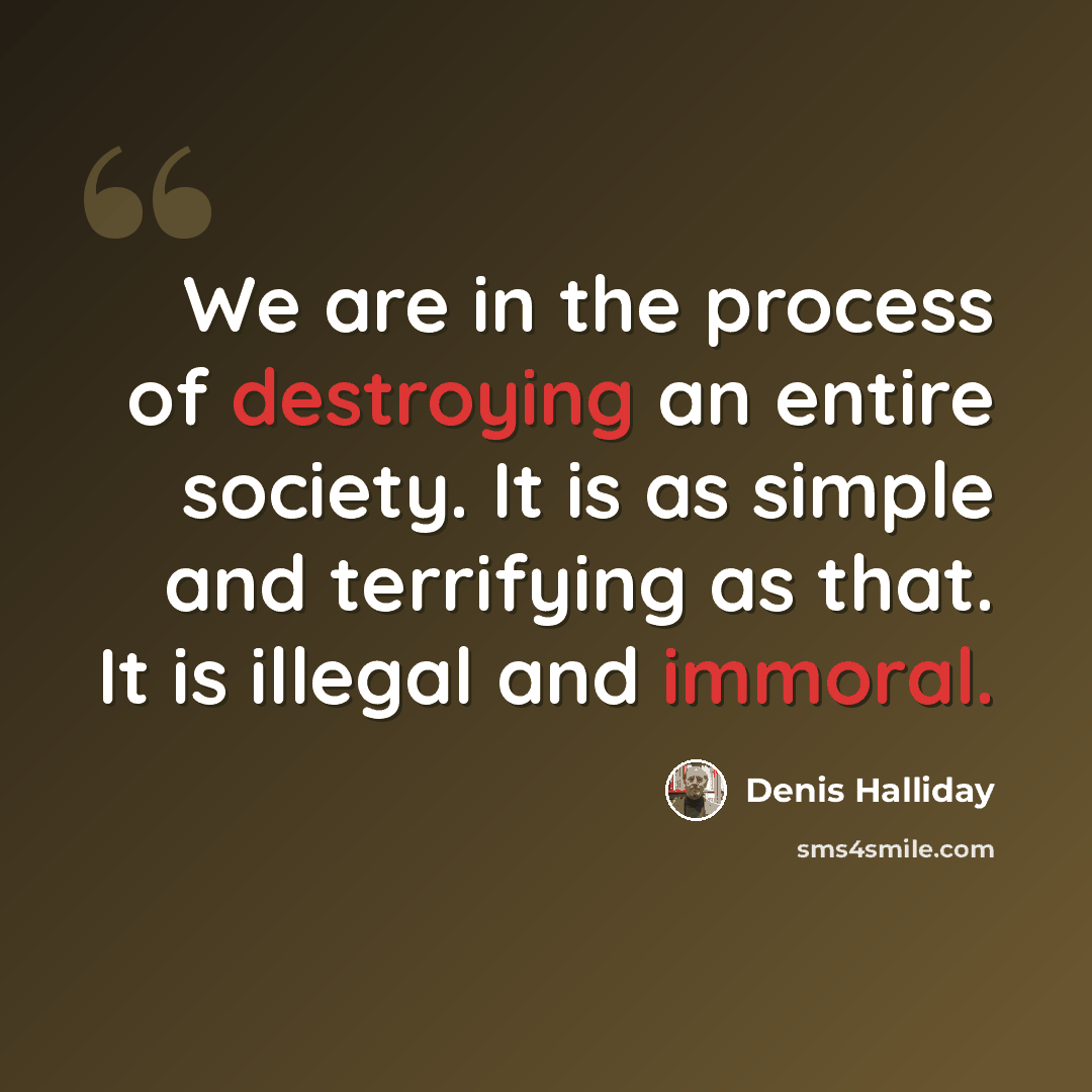 “We are in the process of destroying an entire society. It is as simple and terrifying as that. It is illegal and immoral.” quote by Denis Halliday