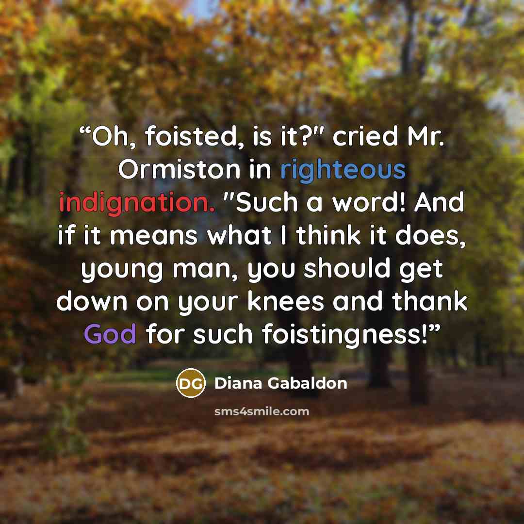 “Oh, foisted, is it?" cried Mr. Ormiston in righteous indignation. "Such a word! And if it means what I think it does, young man, you should get down on your knees and thank God for such foistingness!” quote by Diana Gabaldon