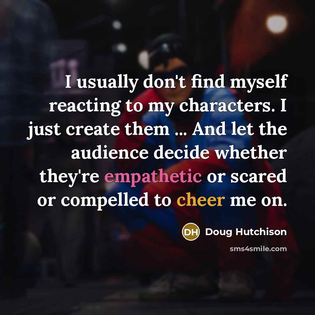 “I usually don't find myself reacting to my characters. I just create them ... And let the audience decide whether they're empathetic or scared or compelled to cheer me on.” quote by Doug Hutchison