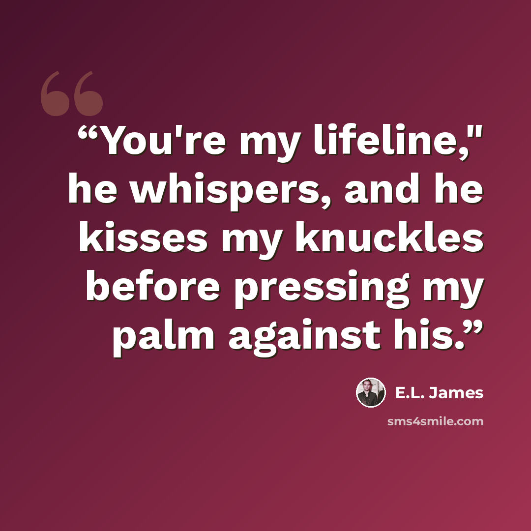 “You're my lifeline," he whispers, and he kisses my knuckles before pressing my palm against his.” quote by E.L. James
