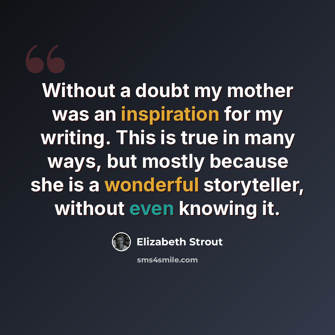 “Without a doubt my mother was an inspiration for my writing. This is true in many ways, but mostly because she is a wonderful storyteller, without even knowing it.” quote by Elizabeth Strout