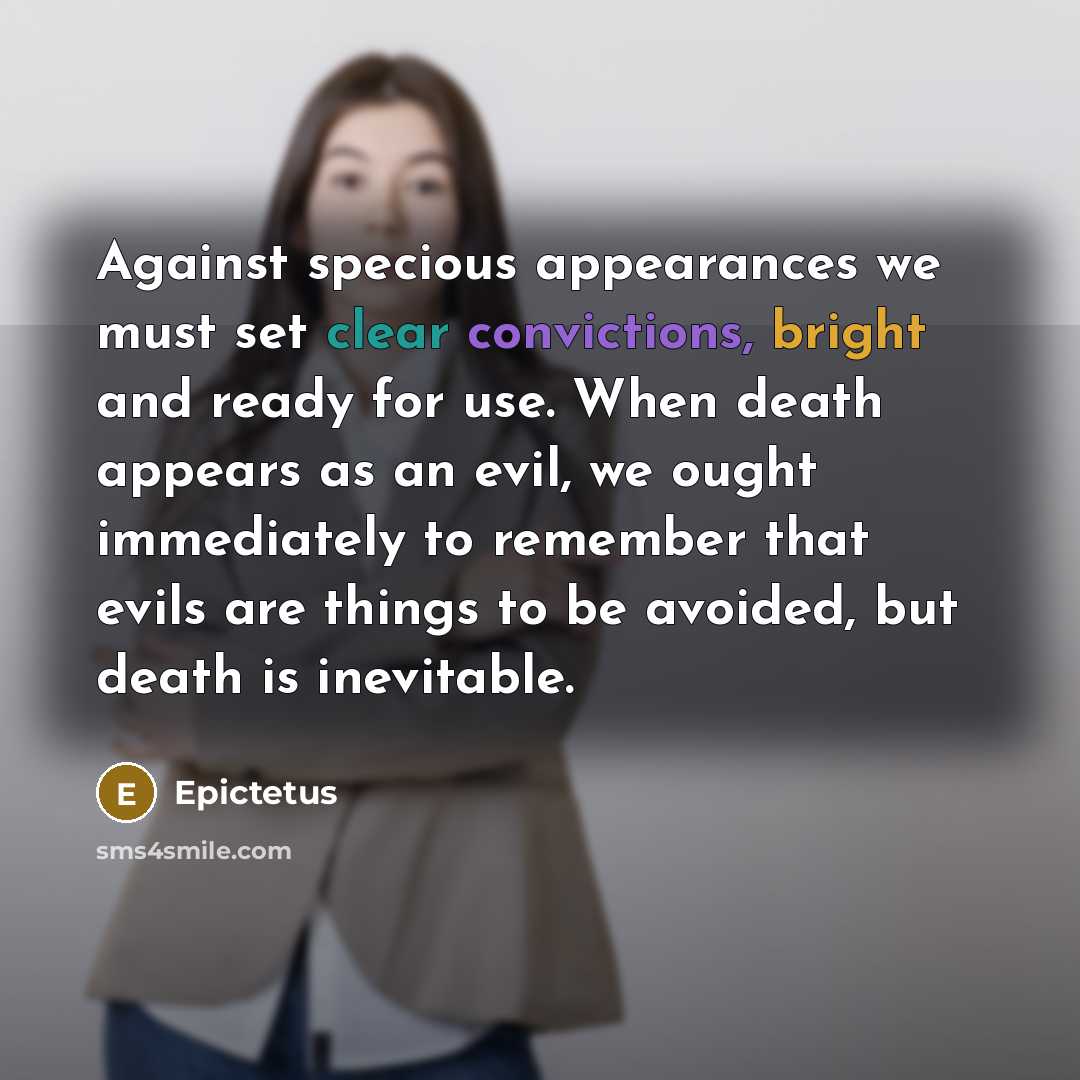 “Against specious appearances we must set clear convictions, bright and ready for use. When death appears as an evil, we ought immediately to remember that evils are things to be avoided, but death is inevitable.” quote by Epictetus
