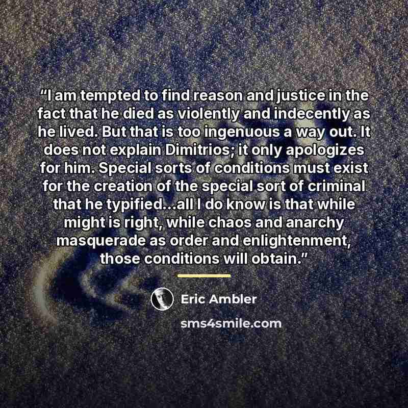 “I am tempted to find reason and justice in the fact that he died as violently and indecently as he lived. But that is too ingenuous a way out. It does not explain Dimitrios; it only apologizes for him. Special sorts of conditions must exist for the creation of the special sort of criminal that he…” quote by Eric Ambler