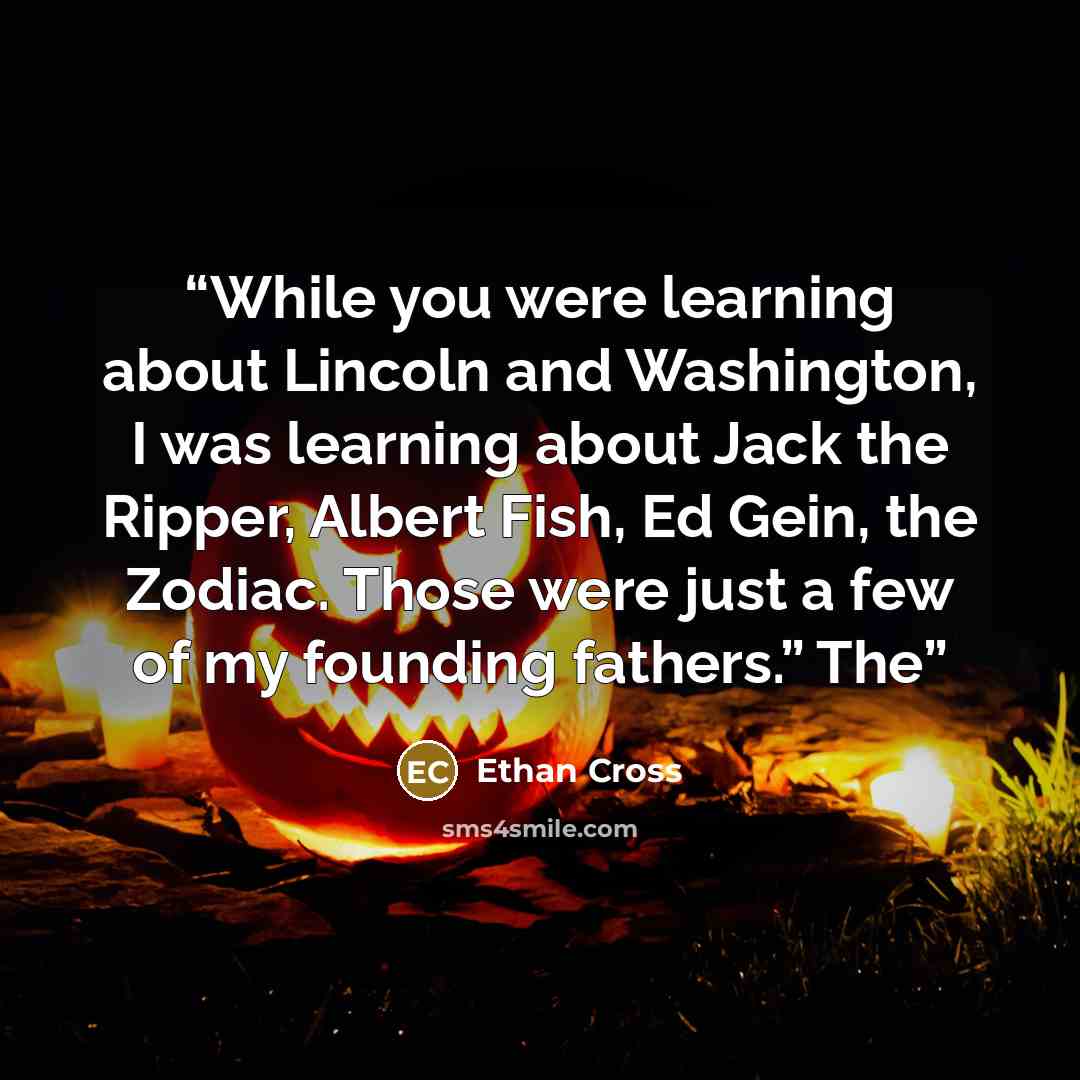 “While you were learning about Lincoln and Washington, I was learning about Jack the Ripper, Albert Fish, Ed Gein, the Zodiac. Those were just a few of my founding fathers.” The” quote by Ethan Cross