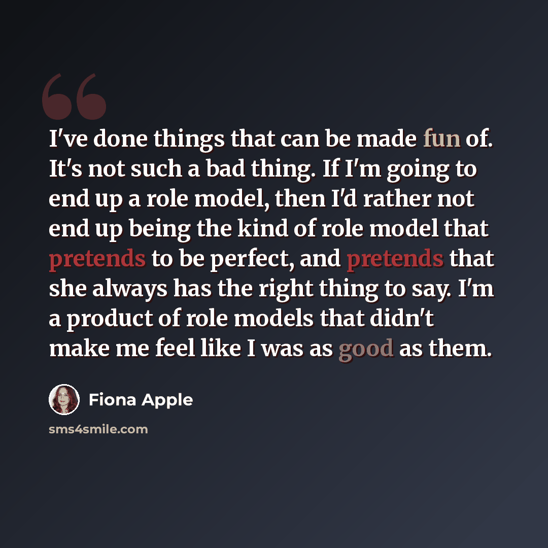 “I've done things that can be made fun of. It's not such a bad thing. If I'm going to end up a role model, then I'd rather not end up being the kind of role model that pretends to be perfect, and pretends that she always has the right thing to say. I'm a product of role models that didn't make me…” quote by Fiona Apple