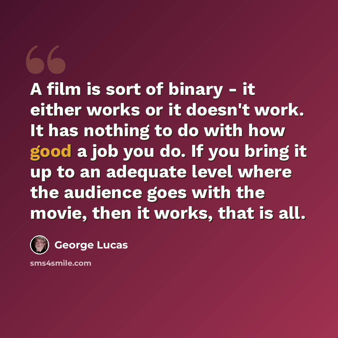 “A film is sort of binary - it either works or it doesn't work. It has nothing to do with how good a job you do. If you bring it up to an adequate level where the audience goes with the movie, then it works, that is all.” quote by George Lucas
