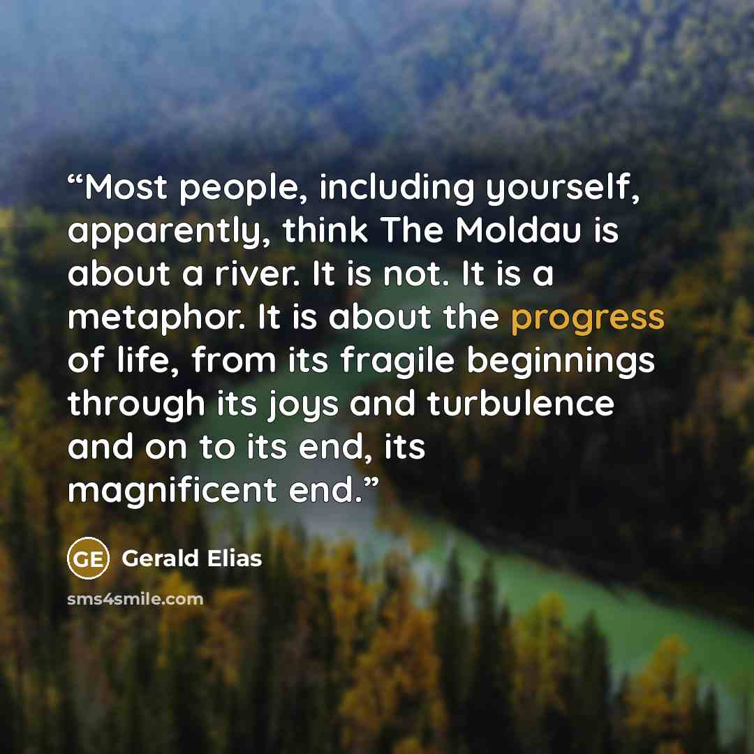 “Most people, including yourself, apparently, think The Moldau is about a river. It is not. It is a metaphor. It is about the progress of life, from its fragile beginnings through its joys and turbulence and on to its end, its magnificent end.” quote by Gerald Elias