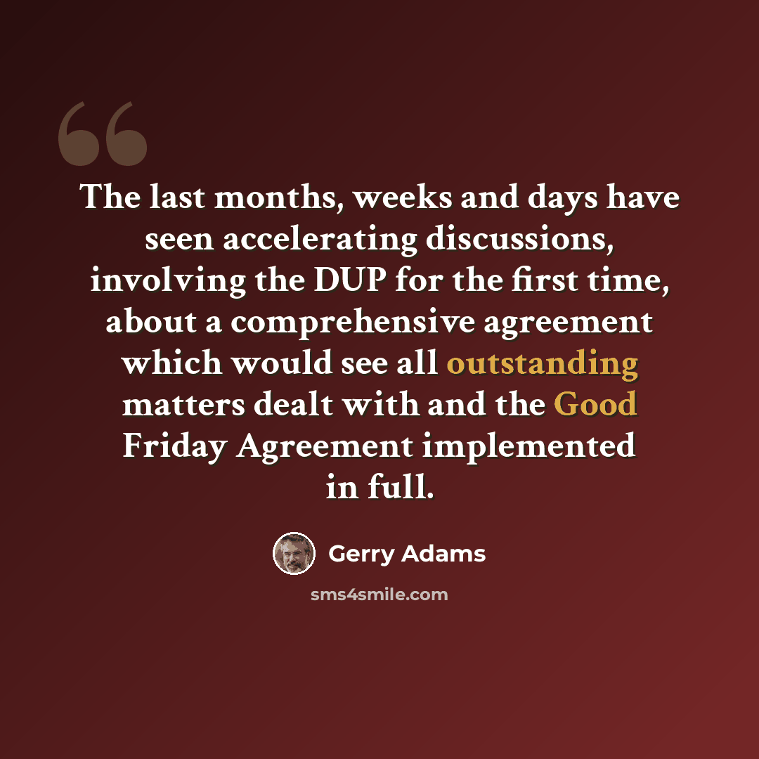 “The last months, weeks and days have seen accelerating discussions, involving the DUP for the first time, about a comprehensive agreement which would see all outstanding matters dealt with and the Good Friday Agreement implemented in full.” quote by Gerry Adams