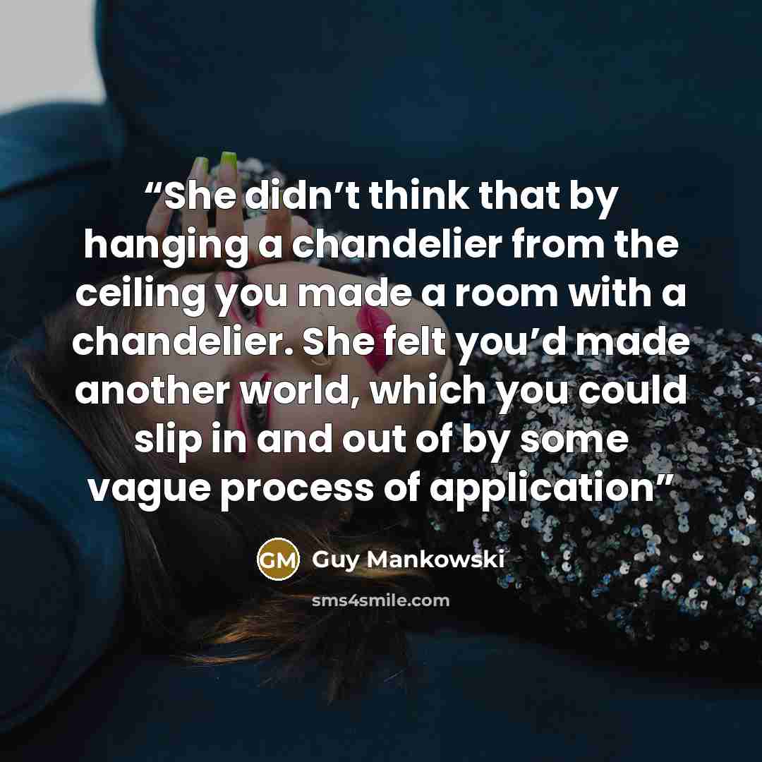 “She didn’t think that by hanging a chandelier from the ceiling you made a room with a chandelier. She felt you’d made another world, which you could slip in and out of by some vague process of application” quote by Guy Mankowski