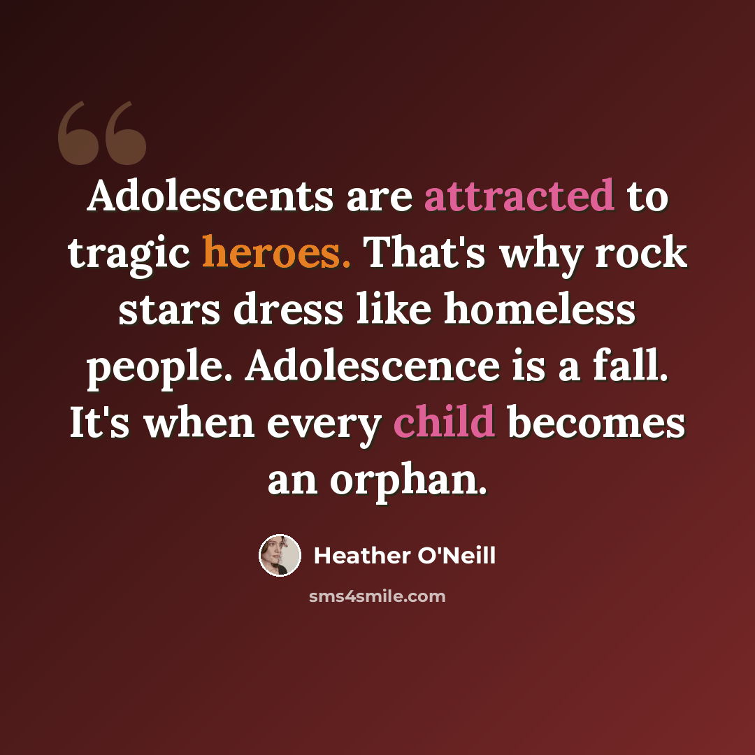 “Adolescents are attracted to tragic heroes. That's why rock stars dress like homeless people. Adolescence is a fall. It's when every child becomes an orphan.” quote by Heather O'Neill