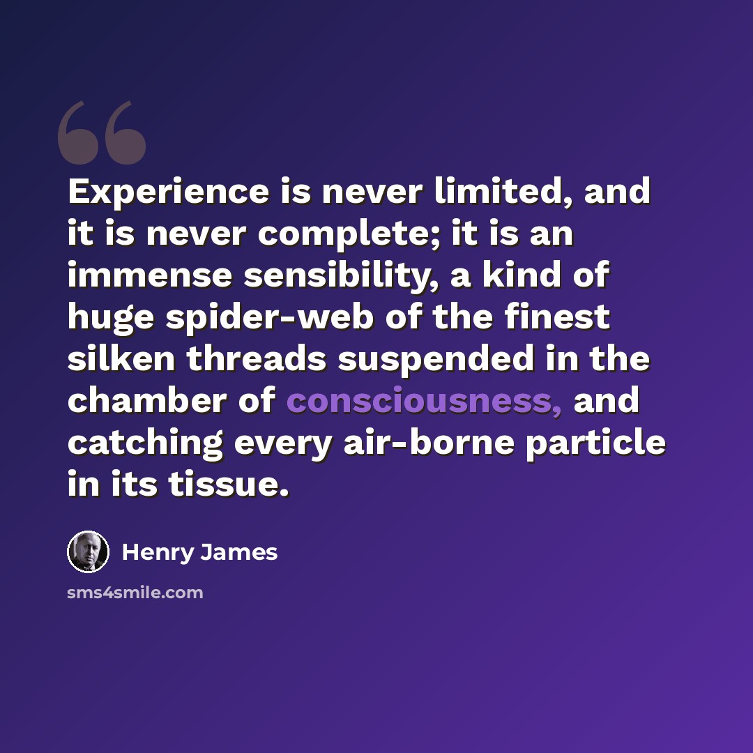 “Experience is never limited, and it is never complete; it is an immense sensibility, a kind of huge spider-web of the finest silken threads suspended in the chamber of consciousness, and catching every air-borne particle in its tissue.” quote by Henry James