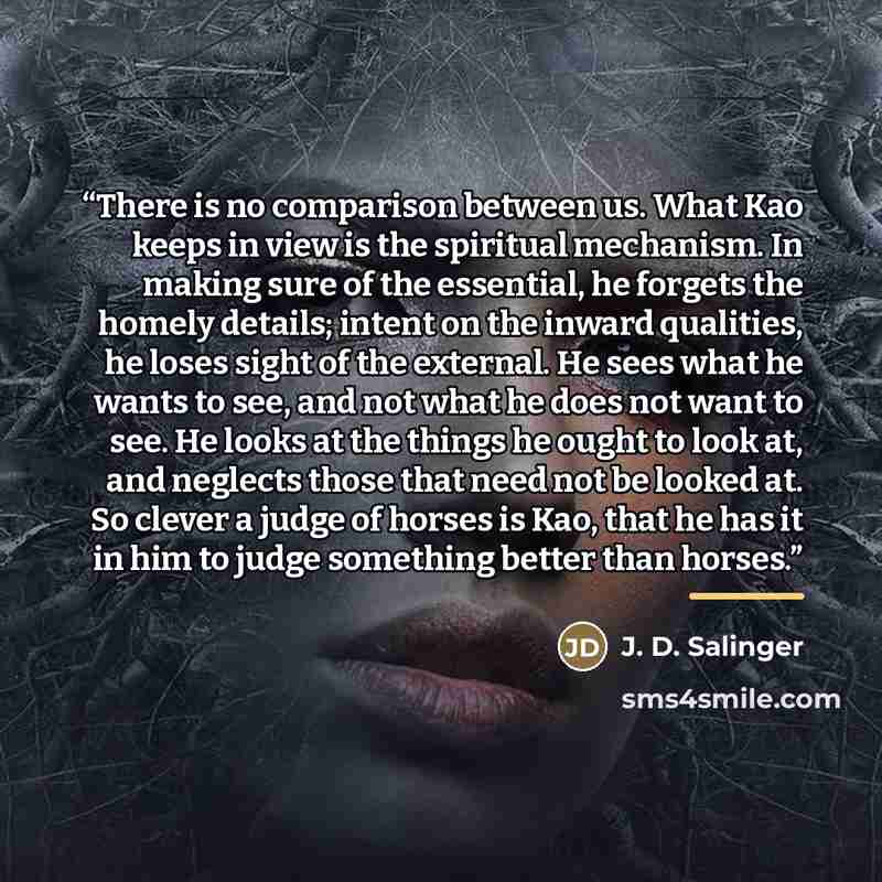 “There is no comparison between us. What Kao keeps in view is the spiritual mechanism. In making sure of the essential, he forgets the homely details; intent on the inward qualities, he loses sight of the external. He sees what he wants to see, and not what he does not want to see. He looks at the…” quote by J. D. Salinger