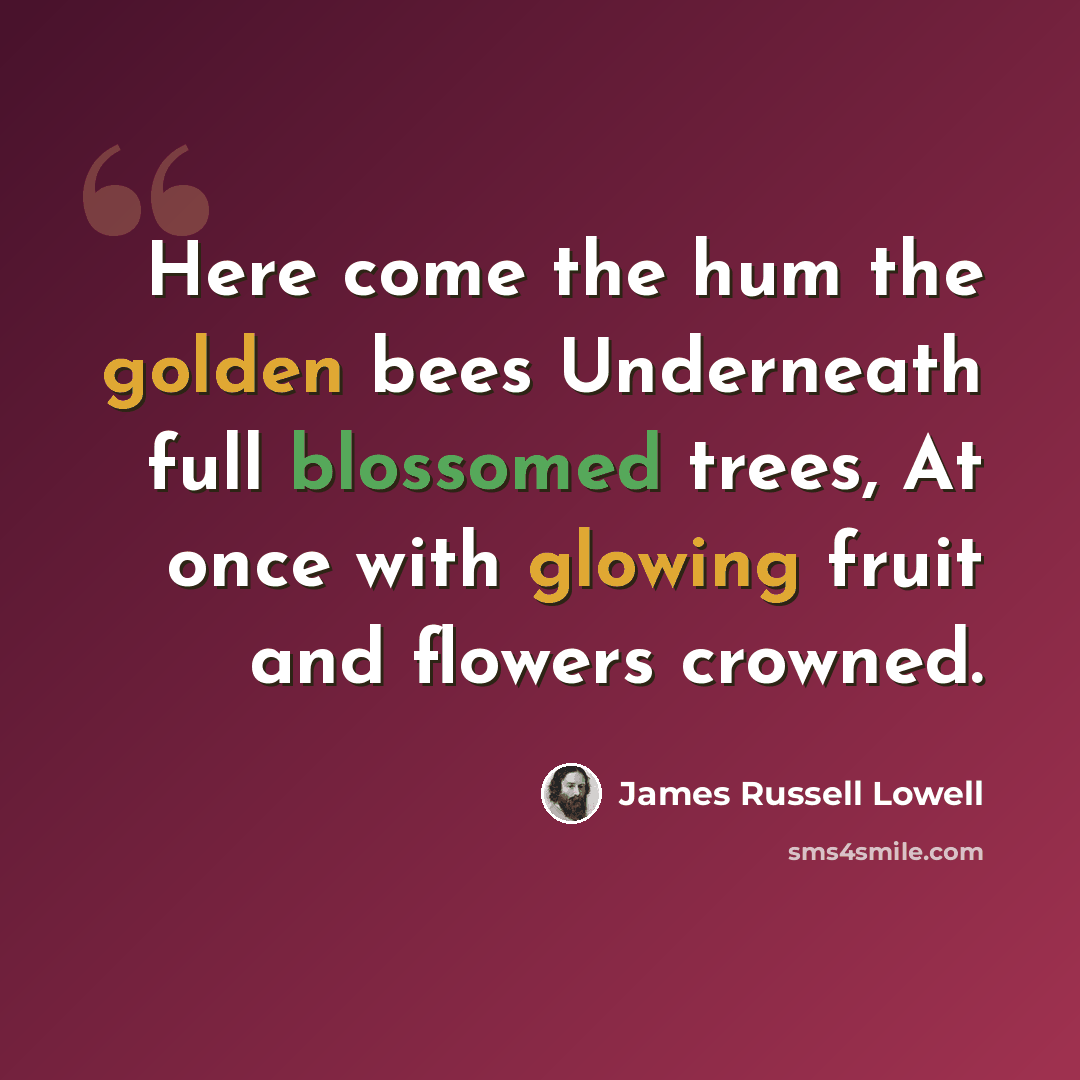 “Here come the hum the golden bees Underneath full blossomed trees, At once with glowing fruit and flowers crowned.” quote by James Russell Lowell