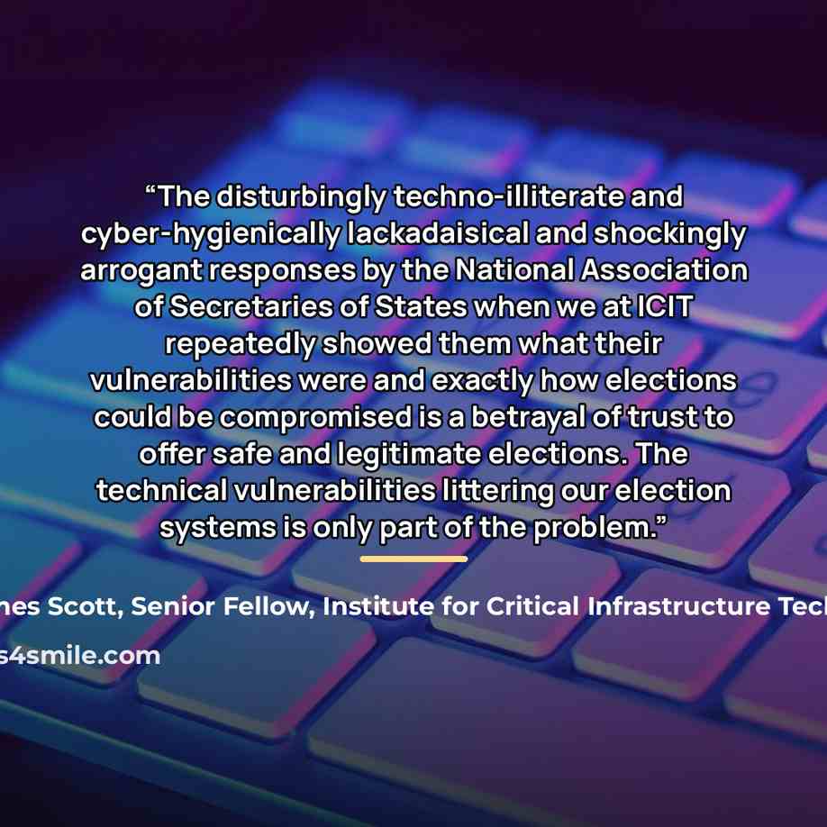 “The disturbingly techno-illiterate and cyber-hygienically lackadaisical and shockingly arrogant responses by the National Association of Secretaries of States when we at ICIT repeatedly showed them what their vulnerabilities were and exactly how elections could be compromised is a betrayal of…” quote by James Scott, Senior Fellow, Institute for Critical Infrastructure Technology