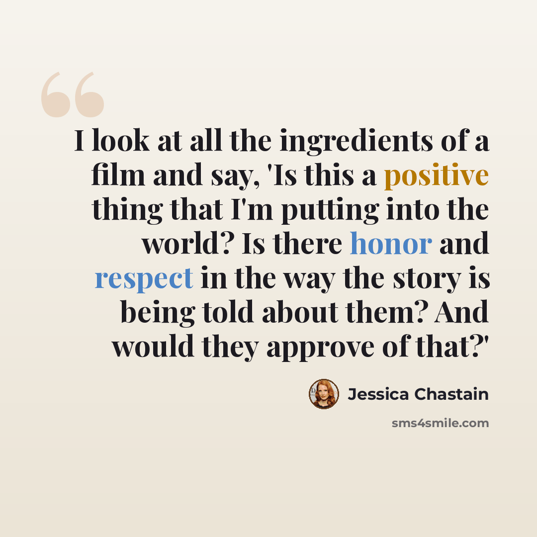 “I look at all the ingredients of a film and say, 'Is this a positive thing that I'm putting into the world? Is there honor and respect in the way the story is being told about them? And would they approve of that?'” quote by Jessica Chastain