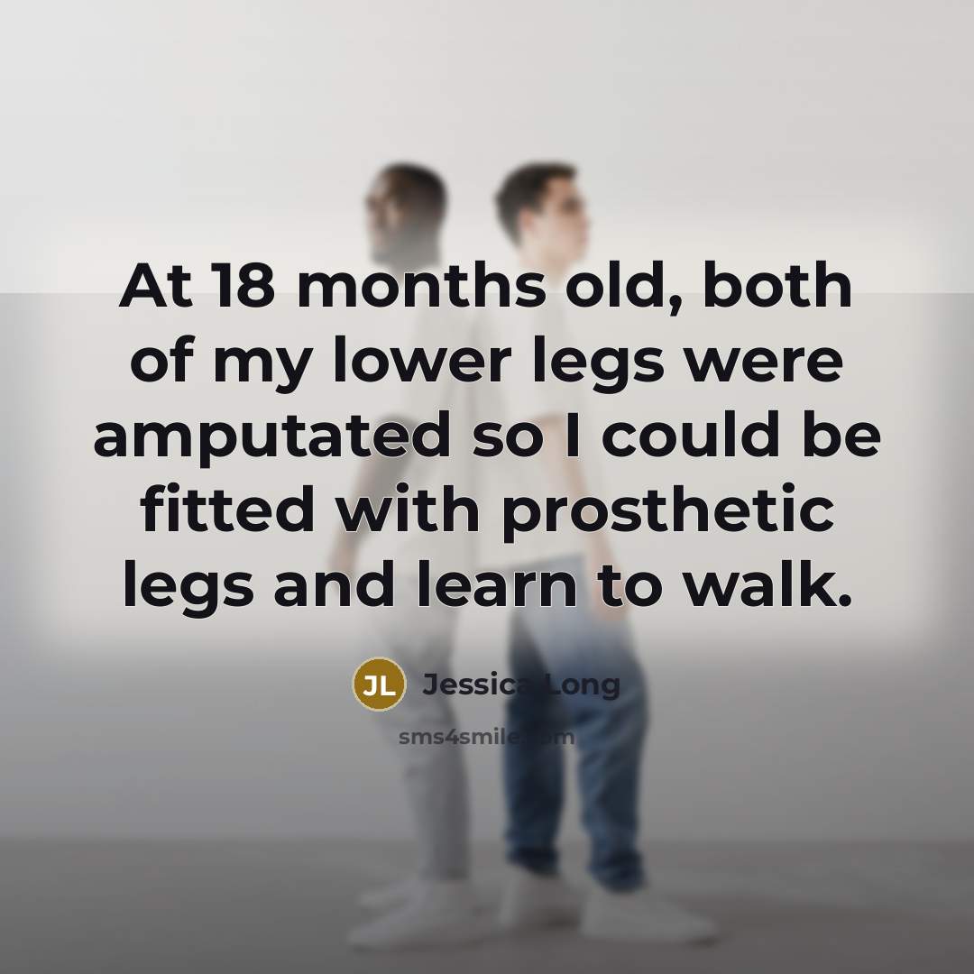 “At 18 months old, both of my lower legs were amputated so I could be fitted with prosthetic legs and learn to walk.” quote by Jessica Long