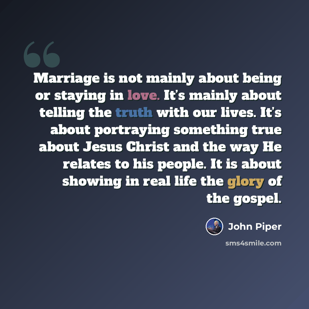 “Marriage is not mainly about being or staying in love. It’s mainly about telling the truth with our lives. It’s about portraying something true about Jesus Christ and the way He relates to his people. It is about showing in real life the glory of the gospel.” quote by John Piper